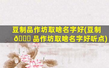豆制品作坊取啥名字好(豆制 💐 品作坊取啥名字好听点)